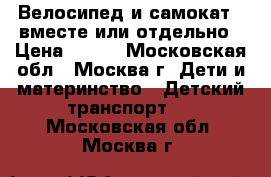 Велосипед и самокат , вместе или отдельно › Цена ­ 700 - Московская обл., Москва г. Дети и материнство » Детский транспорт   . Московская обл.,Москва г.